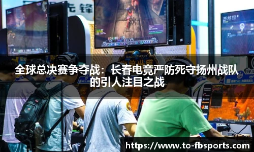全球总决赛争夺战：长春电竞严防死守扬州战队的引人注目之战